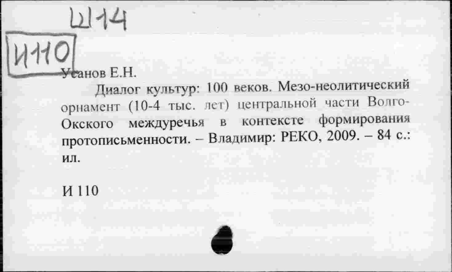 ﻿
нов E.H.
Диалог культур’ 100 веков. Мезо-неолитический орнамент (10-4 тыс. лет) центральной части Волго-Окского междуречья в контексте формирования протописьменности. - Владимир: РЕКО, 2009. - 84 с.:
ил.
И 110